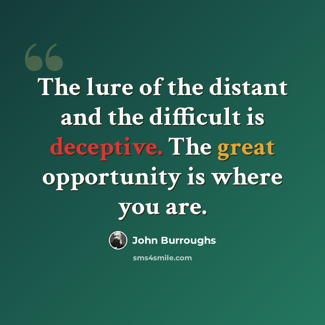 “The lure of the distant and the difficult is deceptive. The great opportunity is where you are.” quote by John Burroughs