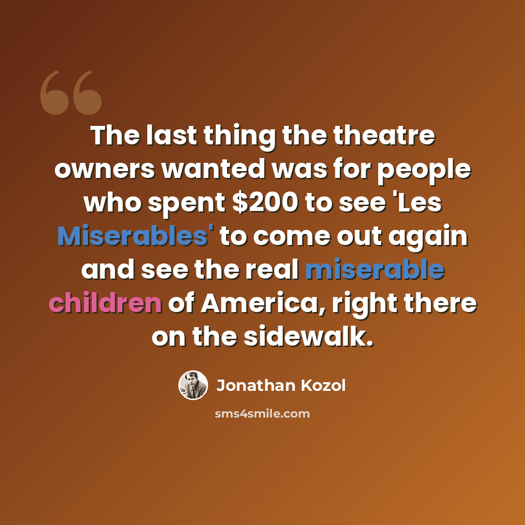 “The last thing the theatre owners wanted was for people who spent $200 to see 'Les Miserables' to come out again and see the real miserable children of America, right there on the sidewalk.” quote by Jonathan Kozol