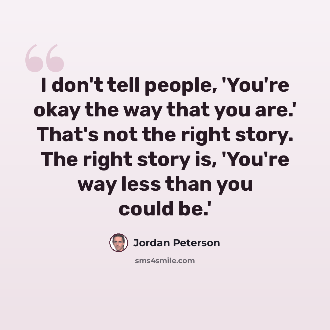 “I don't tell people, 'You're okay the way that you are.' That's not the right story. The right story is, 'You're way less than you could be.'” quote by Jordan Peterson