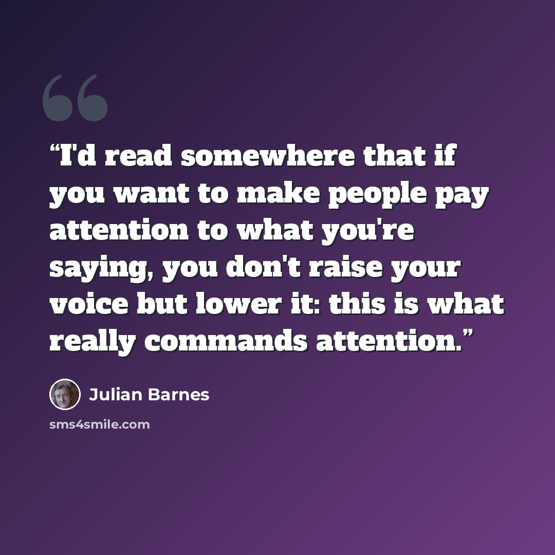 “I'd read somewhere that if you want to make people pay attention to what you're saying, you don't raise your voice but lower it: this is what really commands attention.” quote by Julian Barnes