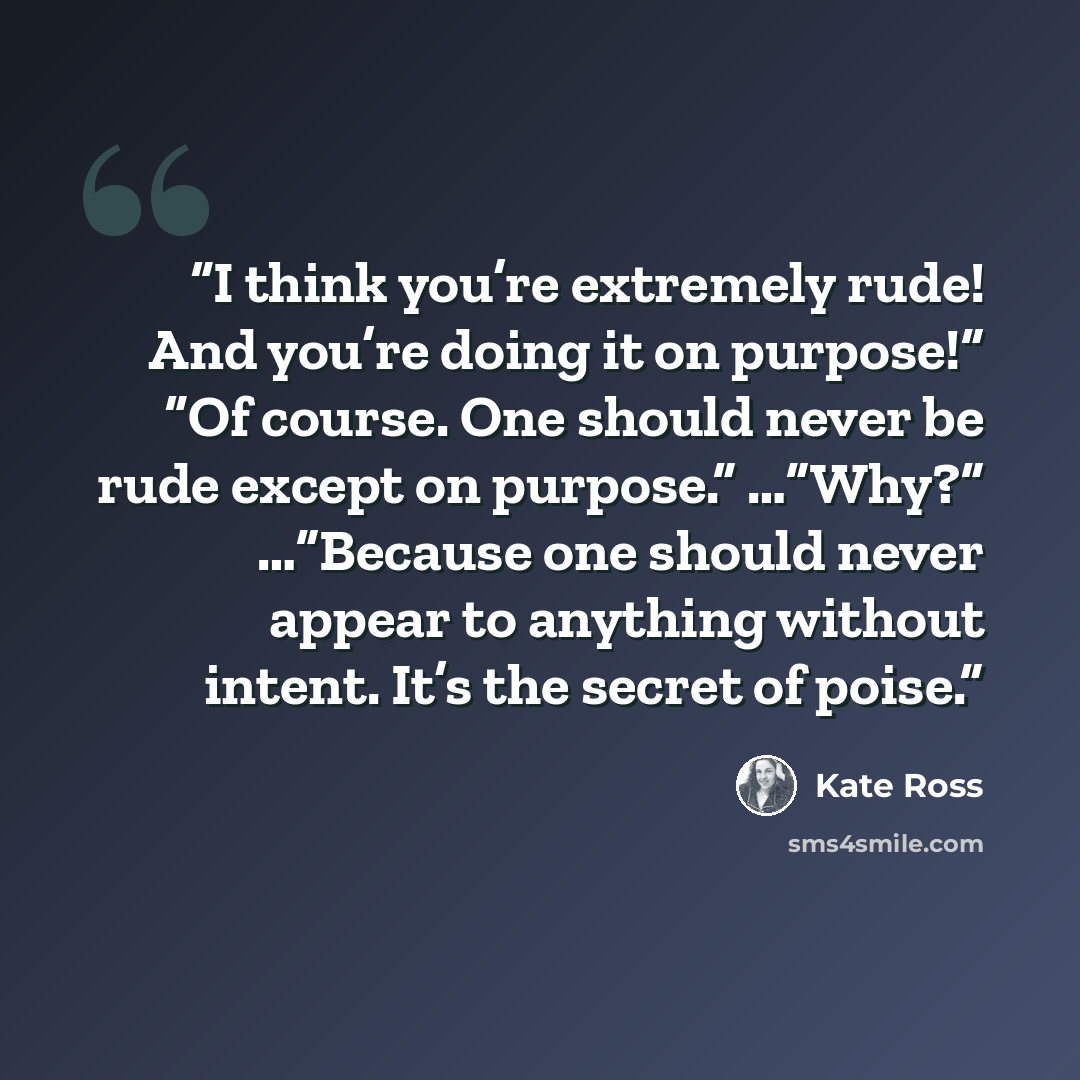 “I think you’re extremely rude! And you’re doing it on purpose!” “Of course. One should never be rude except on purpose.” …”Why?” …”Because one should never appear to anything without intent. It’s the secret of poise.” quote by Kate Ross