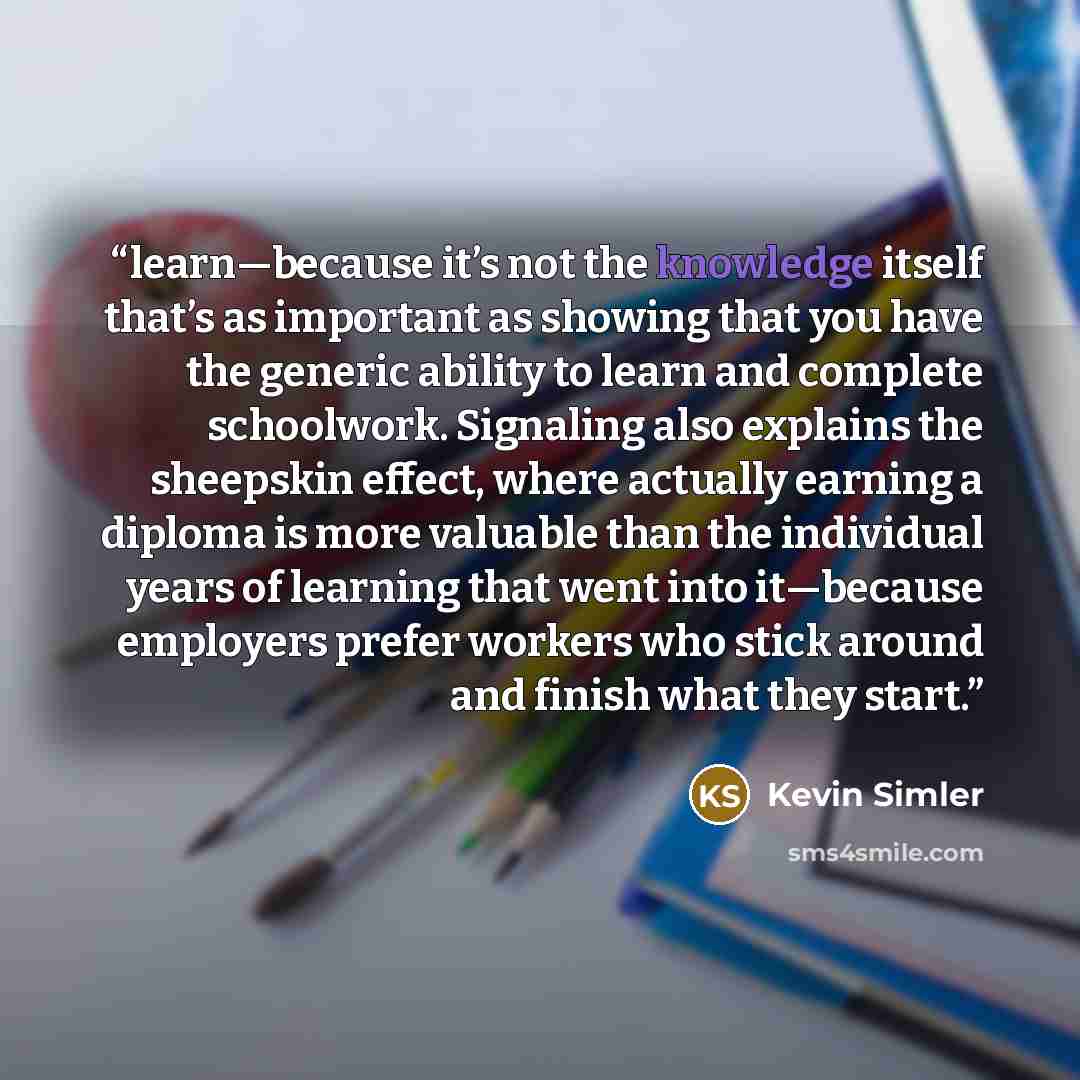 “learn—because it’s not the knowledge itself that’s as important as showing that you have the generic ability to learn and complete schoolwork. Signaling also explains the sheepskin effect, where actually earning a diploma is more valuable than the individual years of learning that went into…” quote by Kevin Simler