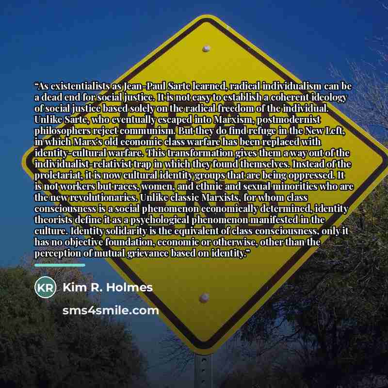 “As existentialists as Jean-Paul Sarte learned, radical individualism can be a dead end for social justice. It is not easy to establish a coherent ideology of social justice based solely on the radical freedom of the individual. Unlike Sarte, who eventually escaped into Marxism, postmodernist…” quote by Kim R. Holmes