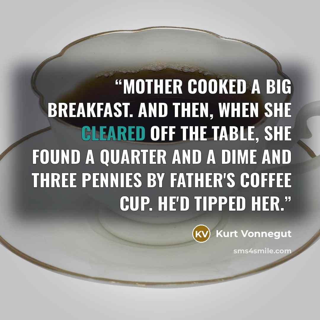 “Mother cooked a big breakfast. And then, when she cleared off the table, she found a quarter and a dime and three pennies by Father's coffee cup. He'd tipped her.” quote by Kurt Vonnegut