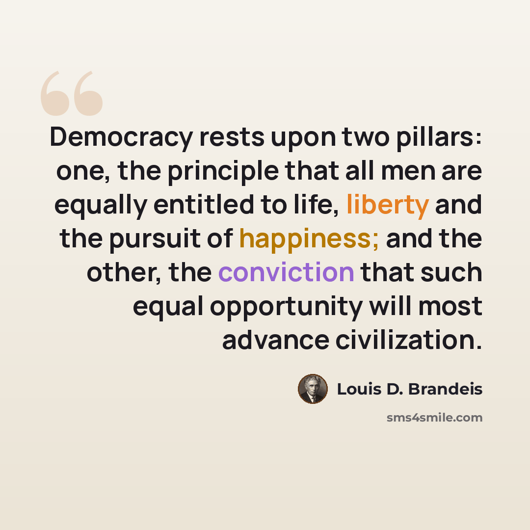 “Democracy rests upon two pillars: one, the principle that all men are equally entitled to life, liberty and the pursuit of happiness; and the other, the conviction that such equal opportunity will most advance civilization.” quote by Louis D. Brandeis
