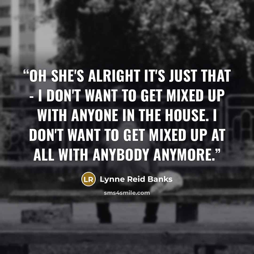 “Oh she's alright it's just that - I don't want to get mixed up with anyone in the house. I don't want to get mixed up at all with anybody anymore.” quote by Lynne Reid Banks