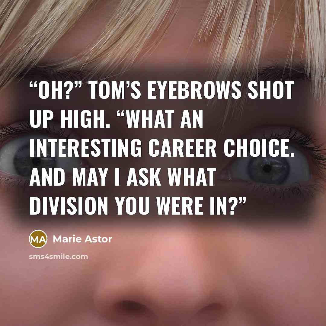 “Oh?” Tom’s eyebrows shot up high. “What an interesting career choice. And may I ask what division you were in?” quote by Marie Astor