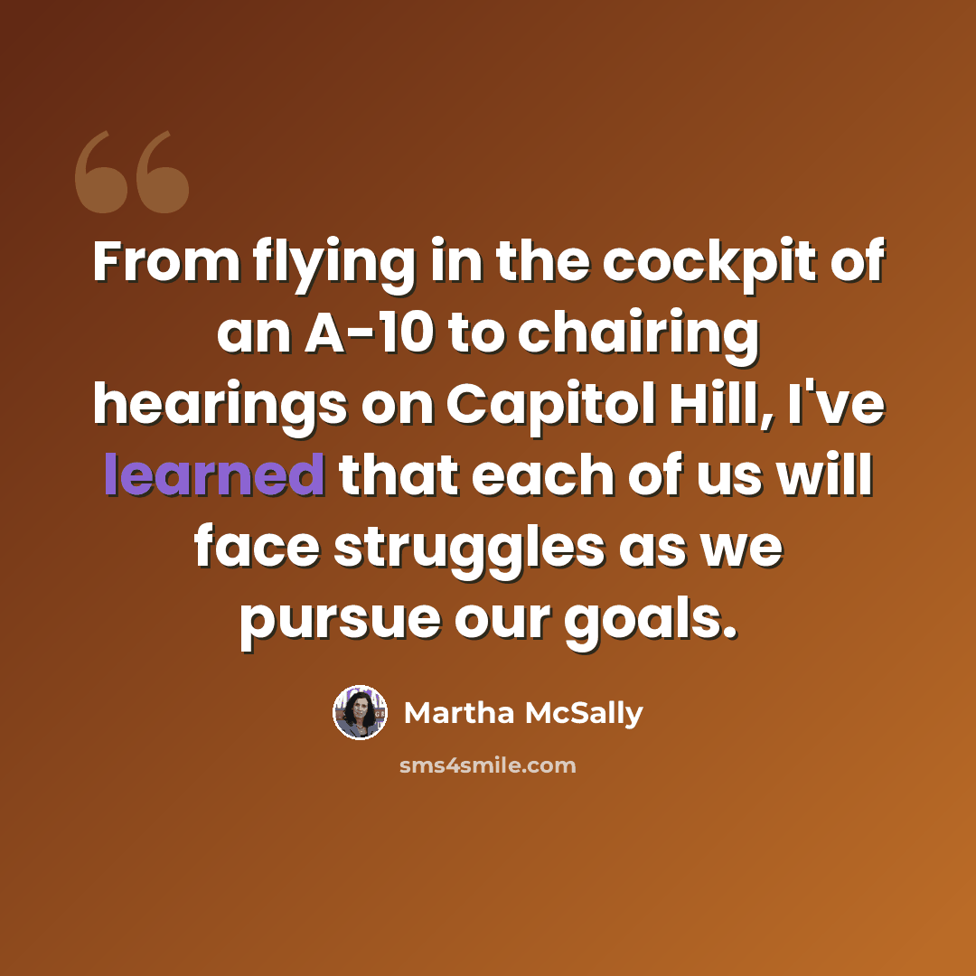 “From flying in the cockpit of an A-10 to chairing hearings on Capitol Hill, I've learned that each of us will face struggles as we pursue our goals.” quote by Martha McSally