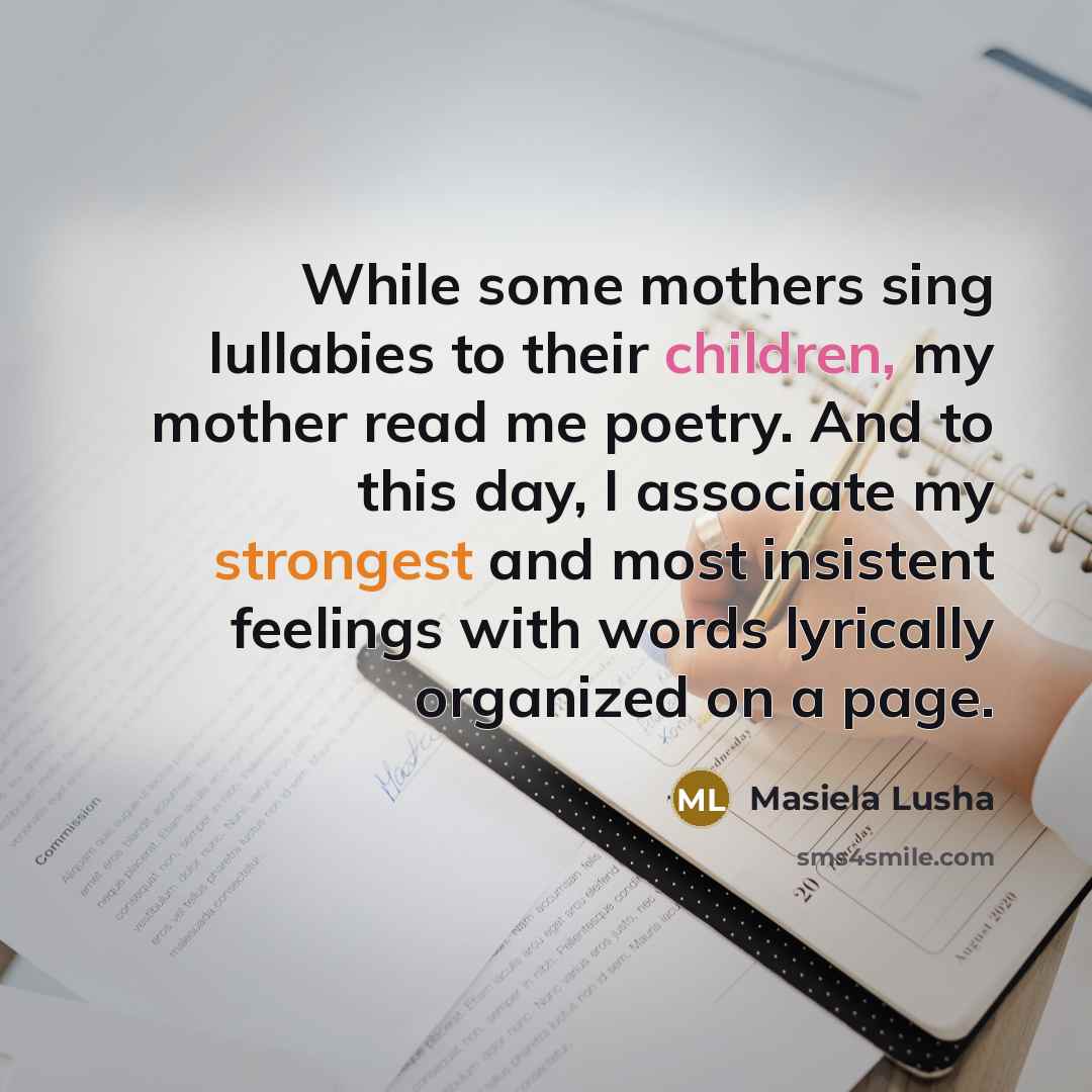 “While some mothers sing lullabies to their children, my mother read me poetry. And to this day, I associate my strongest and most insistent feelings with words lyrically organized on a page.” quote by Masiela Lusha