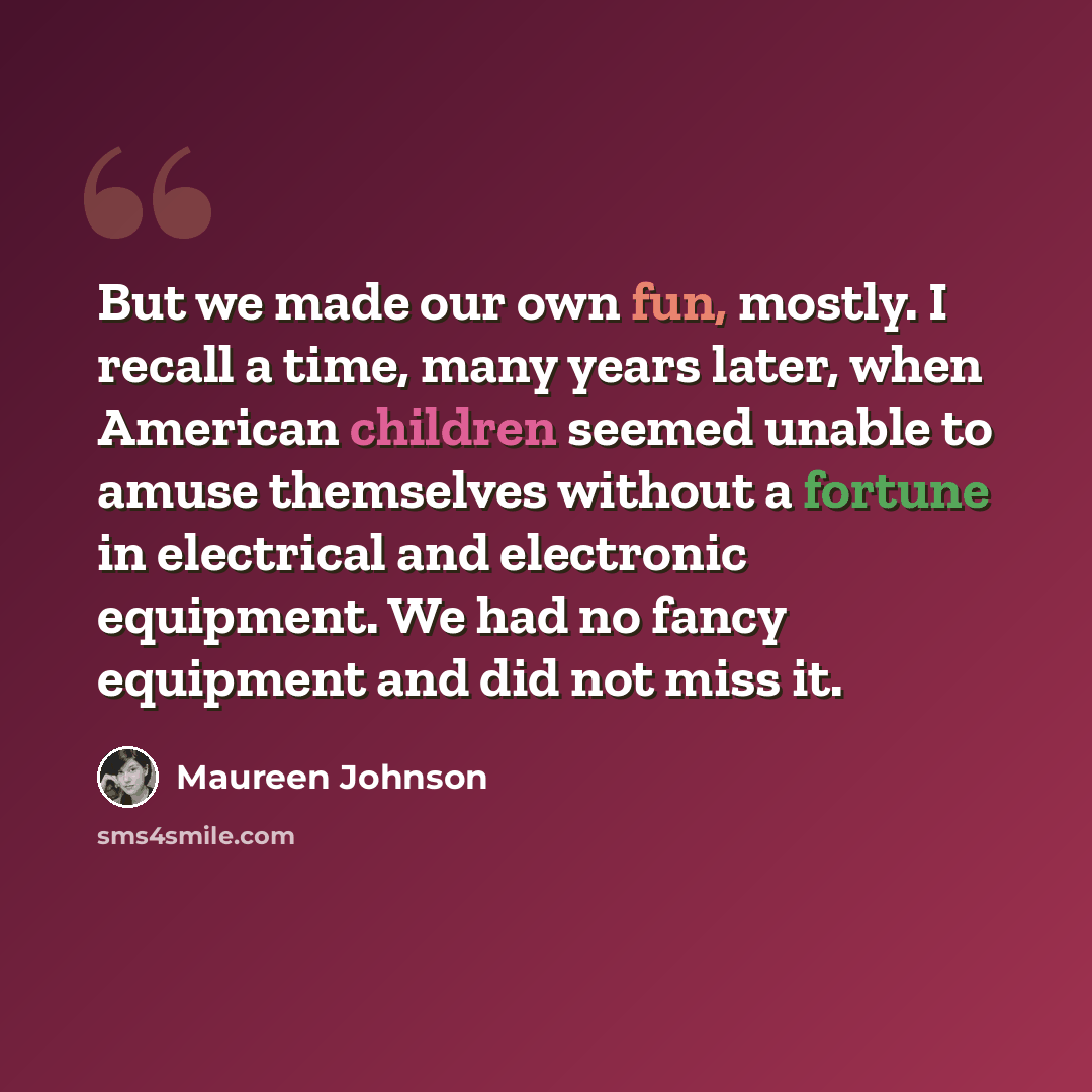 “But we made our own fun, mostly. I recall a time, many years later, when American children seemed unable to amuse themselves without a fortune in electrical and electronic equipment. We had no fancy equipment and did not miss it.” quote by Maureen Johnson