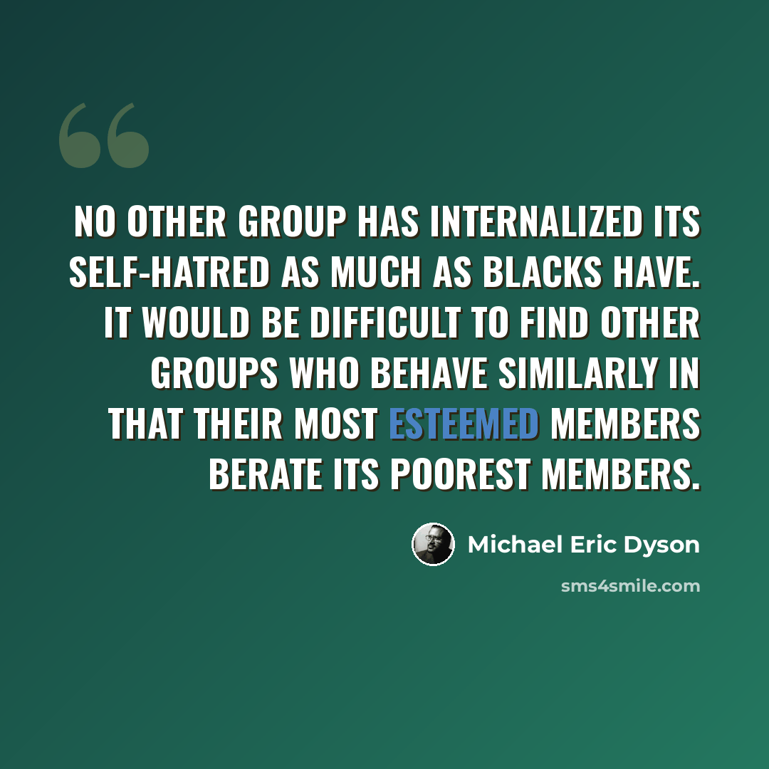 “No other group has internalized its self-hatred as much as blacks have. It would be difficult to find other groups who behave similarly in that their most esteemed members berate its poorest members.” quote by Michael Eric Dyson