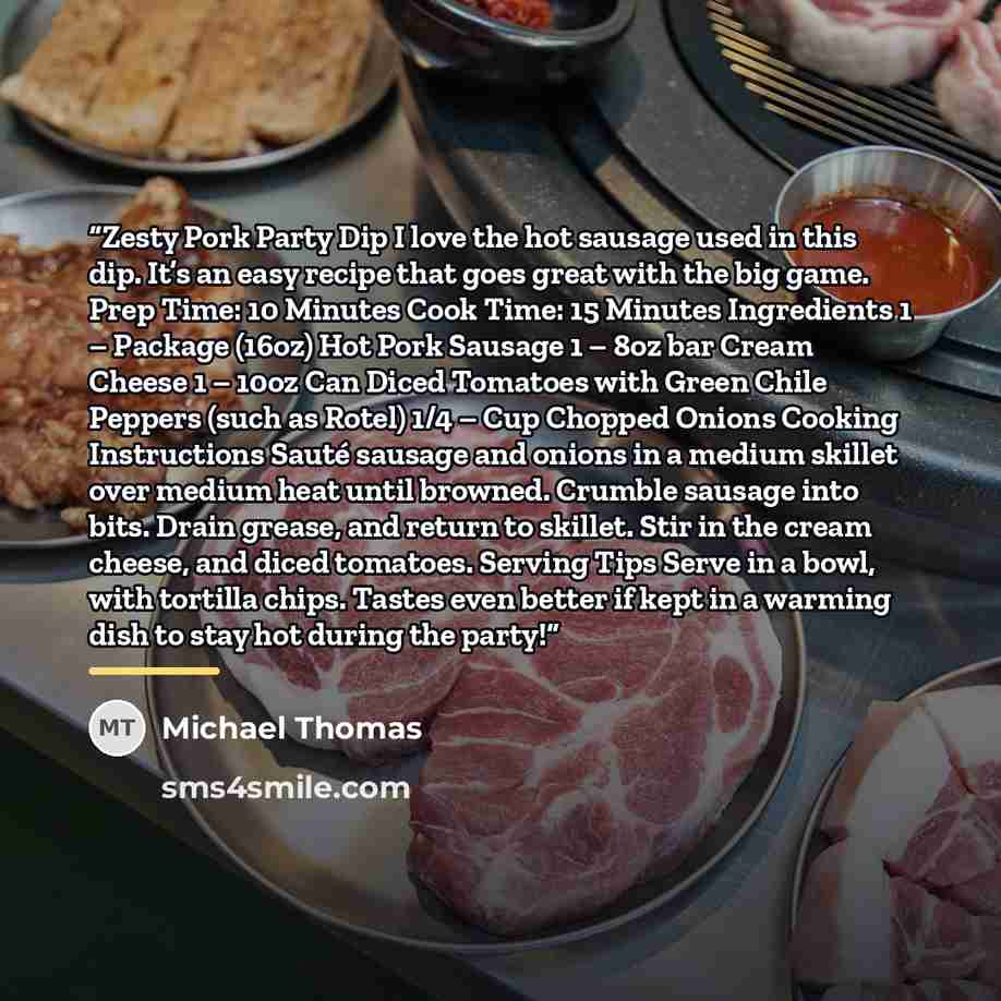 “Zesty Pork Party Dip I love the hot sausage used in this dip. It’s an easy recipe that goes great with the big game. Prep Time: 10 Minutes Cook Time: 15 Minutes Ingredients 1 – Package (16oz) Hot Pork Sausage 1 – 8oz bar Cream Cheese 1 – 10oz Can Diced Tomatoes with Green Chile Peppers (such as…” quote by Michael Thomas