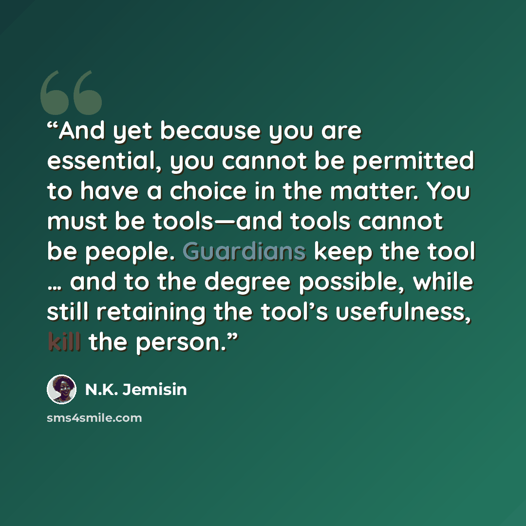“And yet because you are essential, you cannot be permitted to have a choice in the matter. You must be tools—and tools cannot be people. Guardians keep the tool … and to the degree possible, while still retaining the tool’s usefulness, kill the person.” quote by N.K. Jemisin