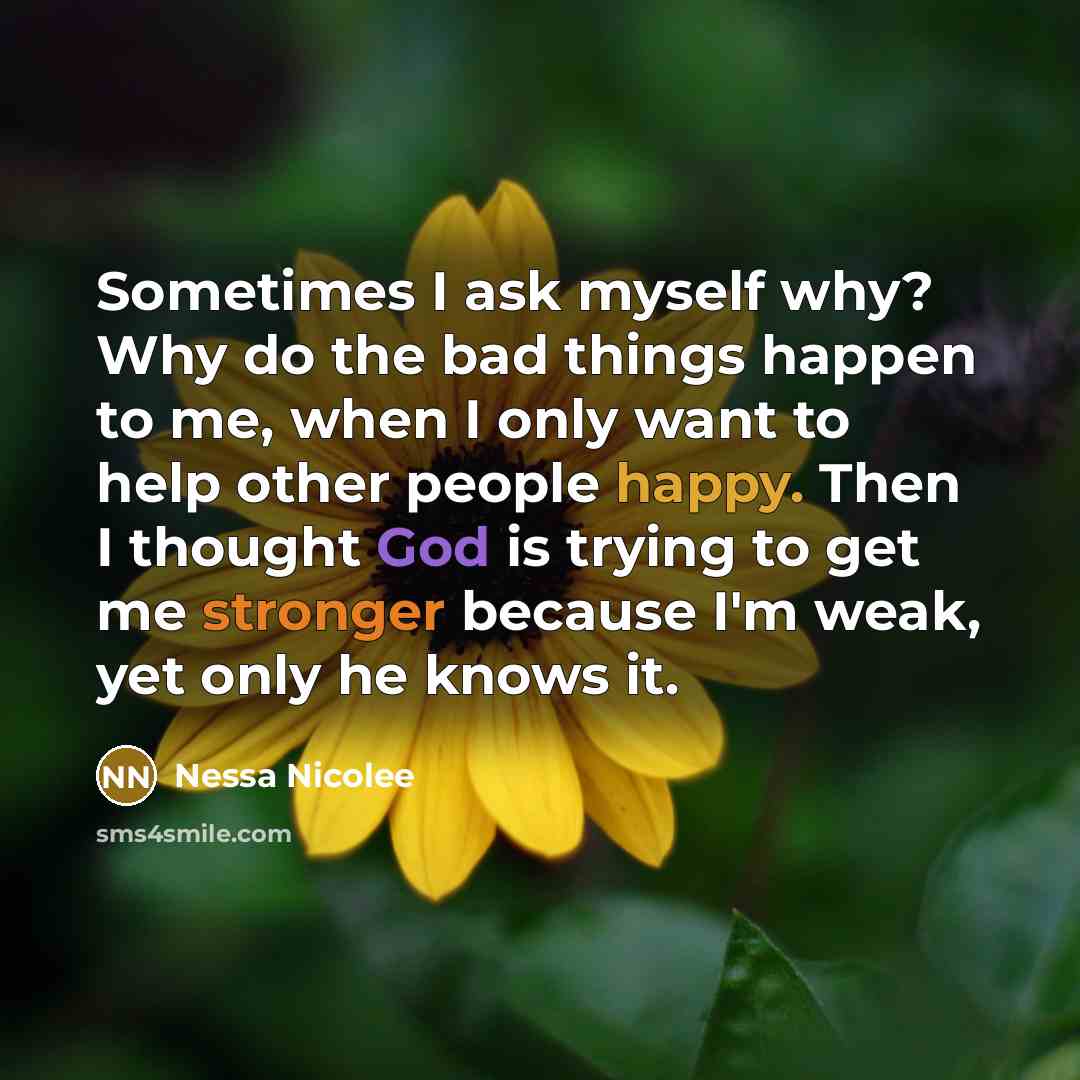 “Sometimes I ask myself why? Why do the bad things happen to me, when I only want to help other people happy. Then I thought God is trying to get me stronger because I'm weak, yet only he knows it.” quote by Nessa Nicolee