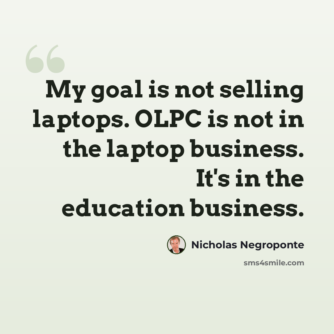 “My goal is not selling laptops. OLPC is not in the laptop business. It's in the education business.” quote by Nicholas Negroponte