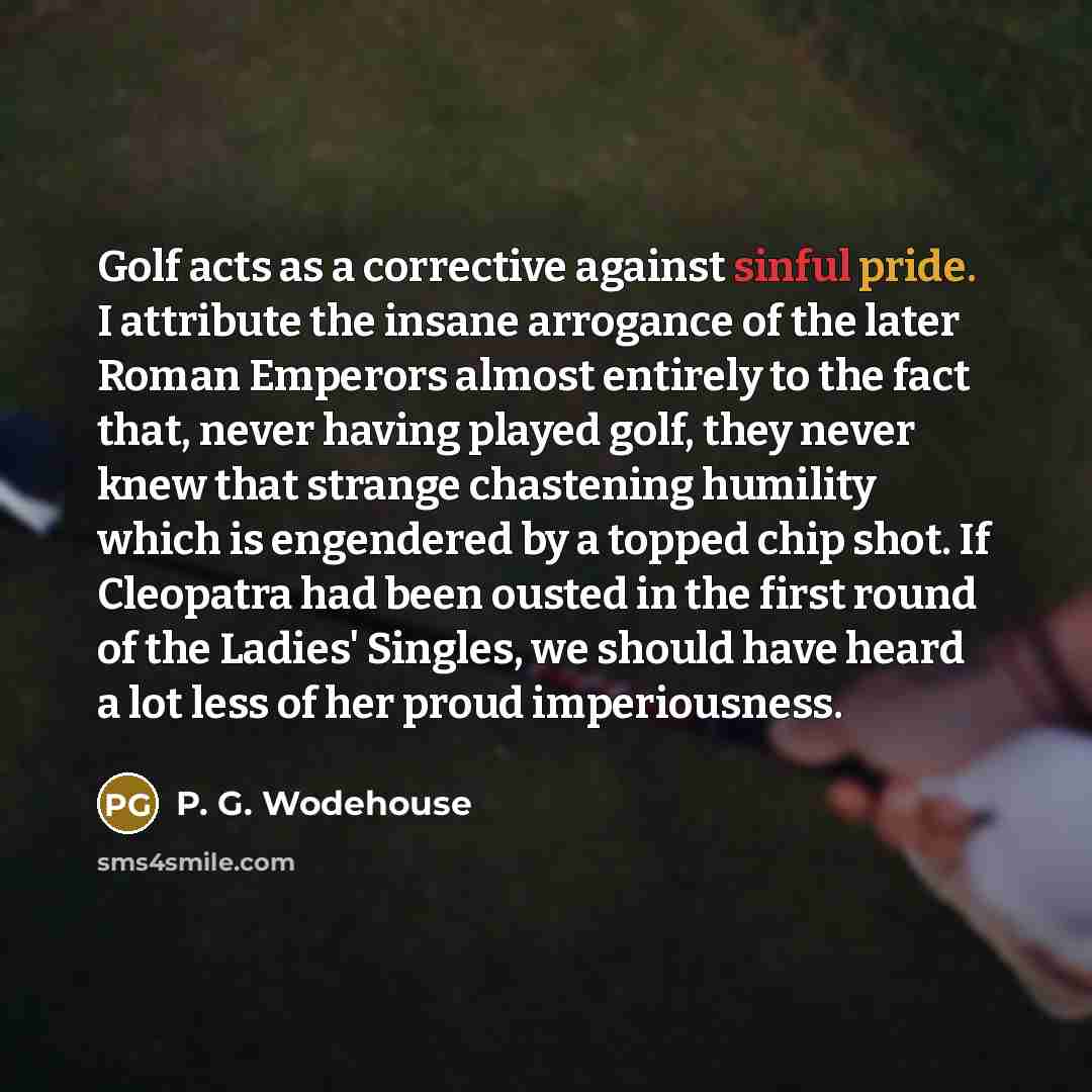 “Golf acts as a corrective against sinful pride. I attribute the insane arrogance of the later Roman Emperors almost entirely to the fact that, never having played golf, they never knew that strange chastening humility which is engendered by a topped chip shot. If Cleopatra had been ousted in the…” quote by P. G. Wodehouse