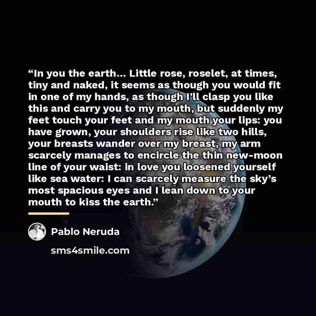 “In you the earth… Little rose, roselet, at times, tiny and naked, it seems as though you would fit in one of my hands, as though I’ll clasp you like this and carry you to my mouth, but suddenly my feet touch your feet and my mouth your lips: you have grown, your shoulders rise like two hills, your…” quote by Pablo Neruda