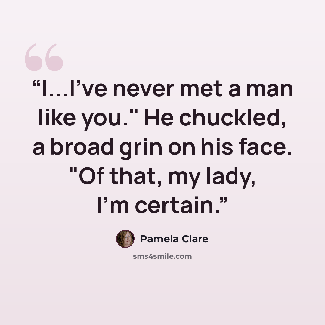 “I...I've never met a man like you." He chuckled, a broad grin on his face. "Of that, my lady, I'm certain.” quote by Pamela Clare