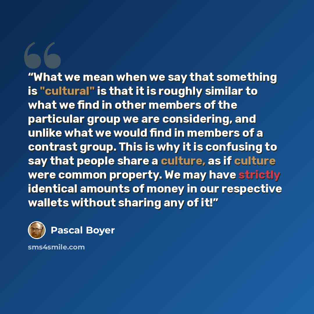 “What we mean when we say that something is "cultural" is that it is roughly similar to what we find in other members of the particular group we are considering, and unlike what we would find in members of a contrast group. This is why it is confusing to say that people share a culture, as if…” quote by Pascal Boyer