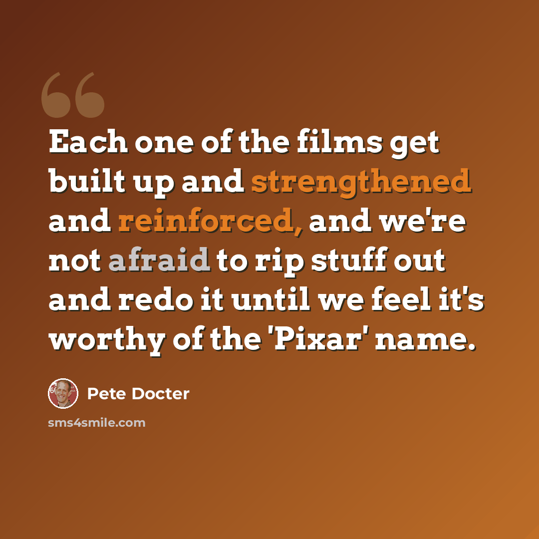 “Each one of the films get built up and strengthened and reinforced, and we're not afraid to rip stuff out and redo it until we feel it's worthy of the 'Pixar' name.” quote by Pete Docter