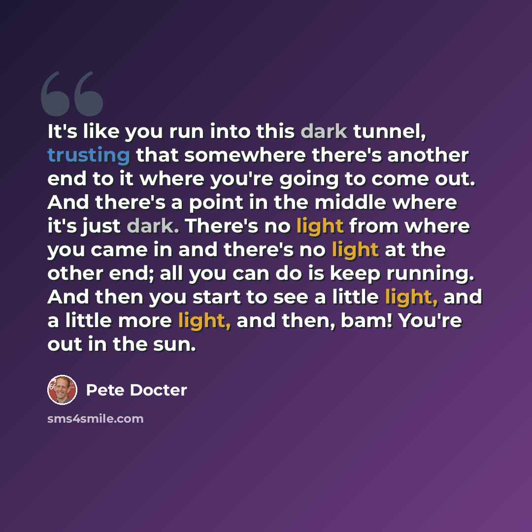 “It's like you run into this dark tunnel, trusting that somewhere there's another end to it where you're going to come out. And there's a point in the middle where it's just dark. There's no light from where you came in and there's no light at the other end; all you can do is keep running. And then…” quote by Pete Docter