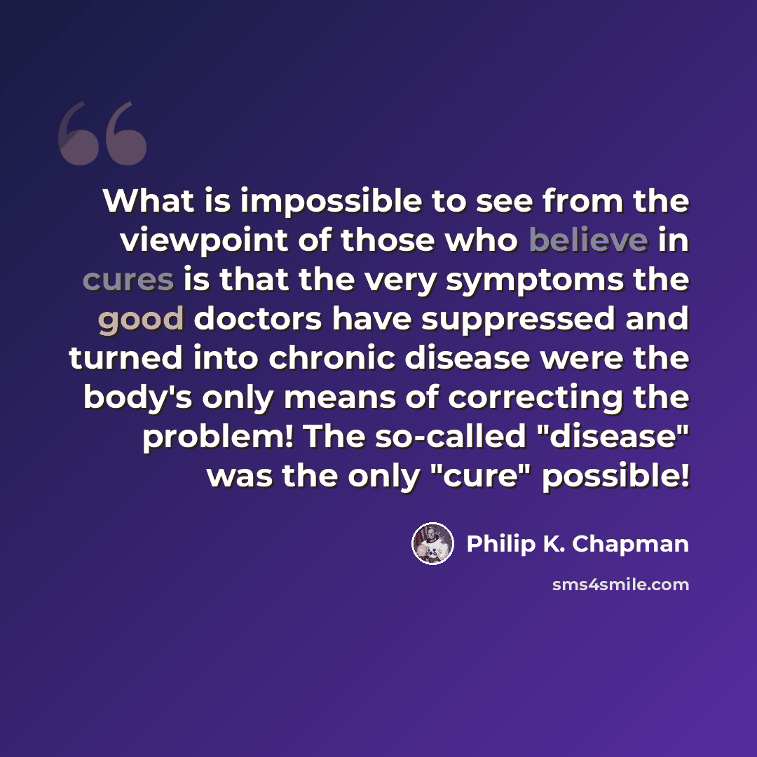 “What is impossible to see from the viewpoint of those who believe in cures is that the very symptoms the good doctors have suppressed and turned into chronic disease were the body's only means of correcting the problem! The so-called "disease" was the only "cure" possible!” quote by Philip K. Chapman