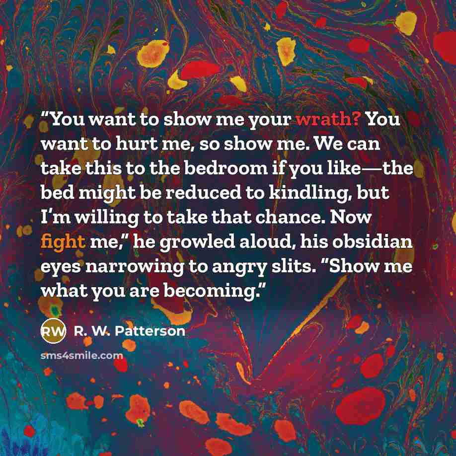 “You want to show me your wrath? You want to hurt me, so show me. We can take this to the bedroom if you like—the bed might be reduced to kindling, but I’m willing to take that chance. Now fight me,” he growled aloud, his obsidian eyes narrowing to angry slits. “Show me what you are becoming.” quote by R. W. Patterson