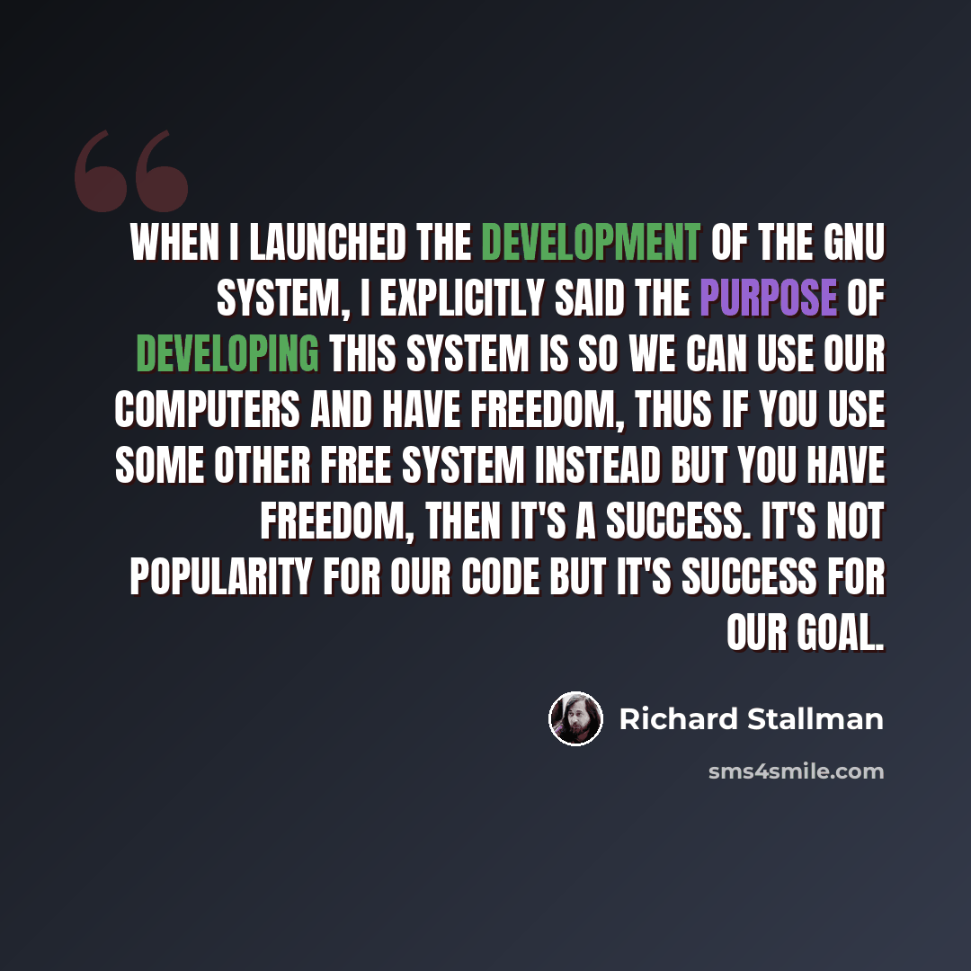 “When I launched the development of the GNU system, I explicitly said the purpose of developing this system is so we can use our computers and have freedom, thus if you use some other free system instead but you have freedom, then it's a success. It's not popularity for our code but it's success…” quote by Richard Stallman