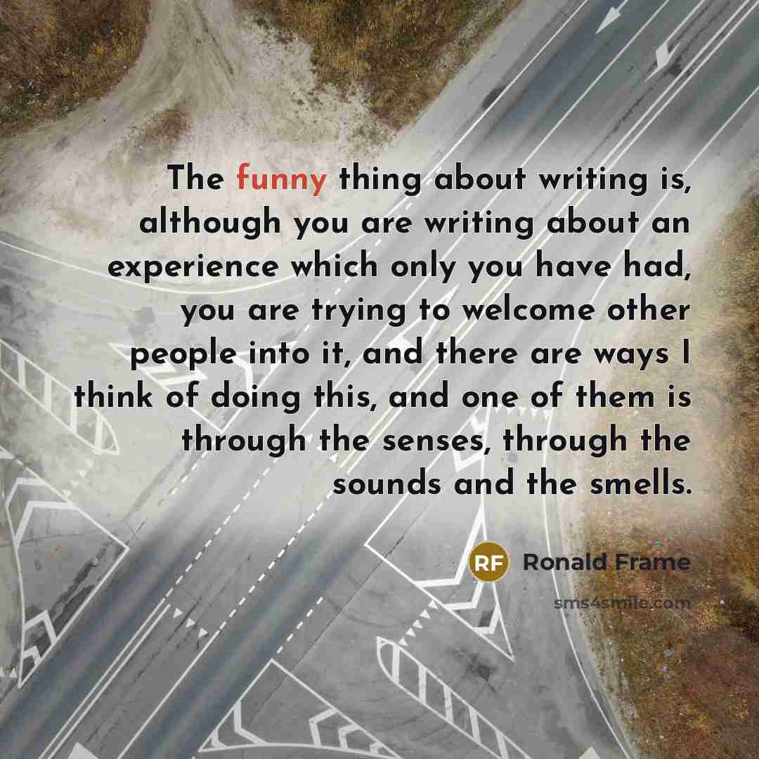 “The funny thing about writing is, although you are writing about an experience which only you have had, you are trying to welcome other people into it, and there are ways I think of doing this, and one of them is through the senses, through the sounds and the smells.” quote by Ronald Frame
