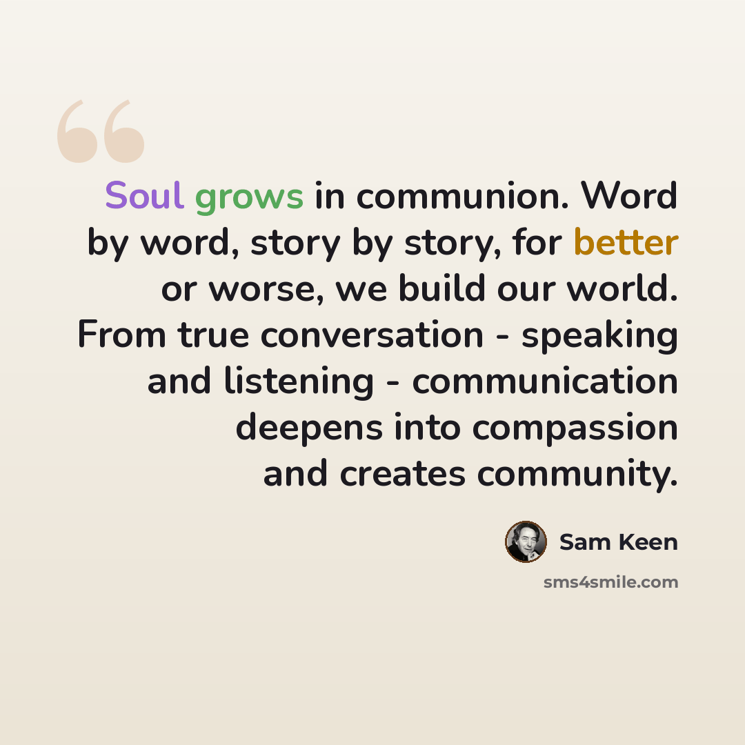 “Soul grows in communion. Word by word, story by story, for better or worse, we build our world. From true conversation - speaking and listening - communication deepens into compassion and creates community.” quote by Sam Keen