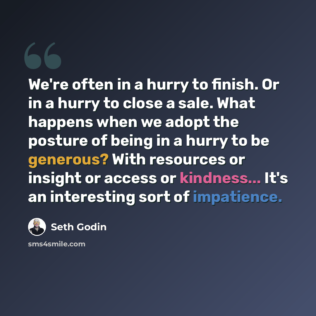 “We're often in a hurry to finish. Or in a hurry to close a sale. What happens when we adopt the posture of being in a hurry to be generous? With resources or insight or access or kindness... It's an interesting sort of impatience.” quote by Seth Godin
