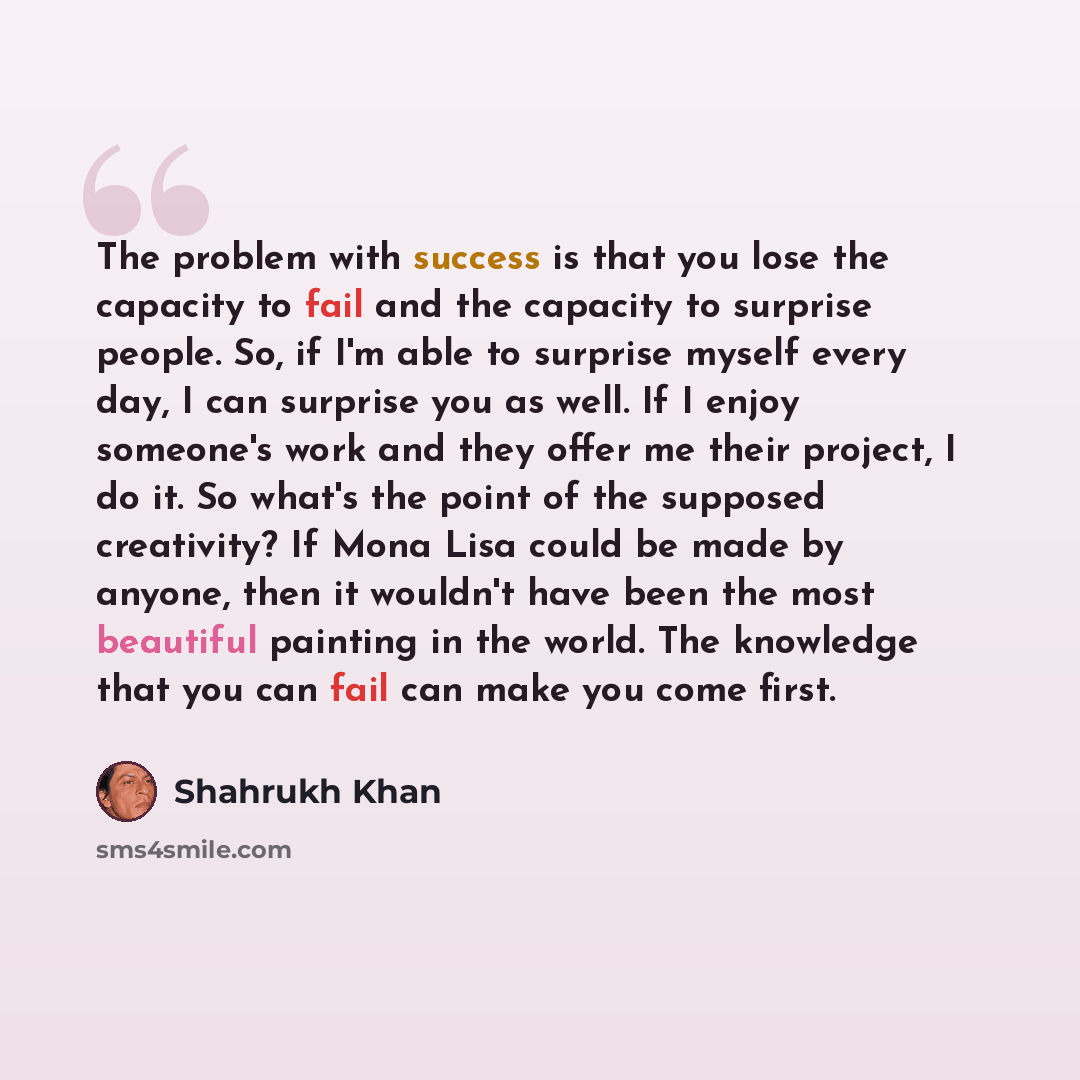 “The problem with success is that you lose the capacity to fail and the capacity to surprise people. So, if I'm able to surprise myself every day, I can surprise you as well. If I enjoy someone's work and they offer me their project, I do it. So what's the point of the supposed creativity? If Mona…” quote by Shahrukh Khan