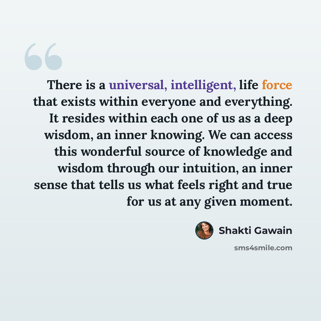 “There is a universal, intelligent, life force that exists within everyone and everything. It resides within each one of us as a deep wisdom, an inner knowing. We can access this wonderful source of knowledge and wisdom through our intuition, an inner sense that tells us what feels right and true…” quote by Shakti Gawain