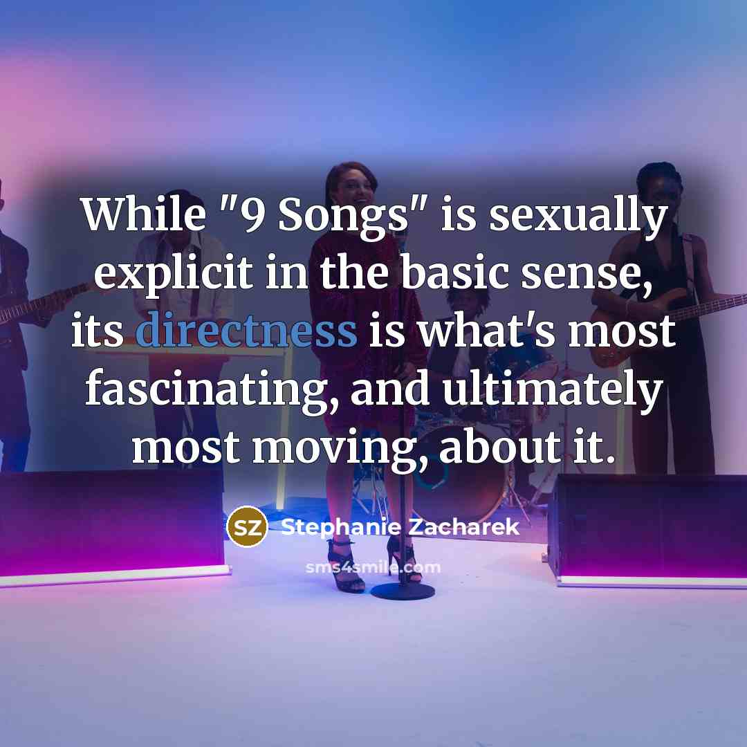 “While "9 Songs" is sexually explicit in the basic sense, its directness is what's most fascinating, and ultimately most moving, about it.” quote by Stephanie Zacharek