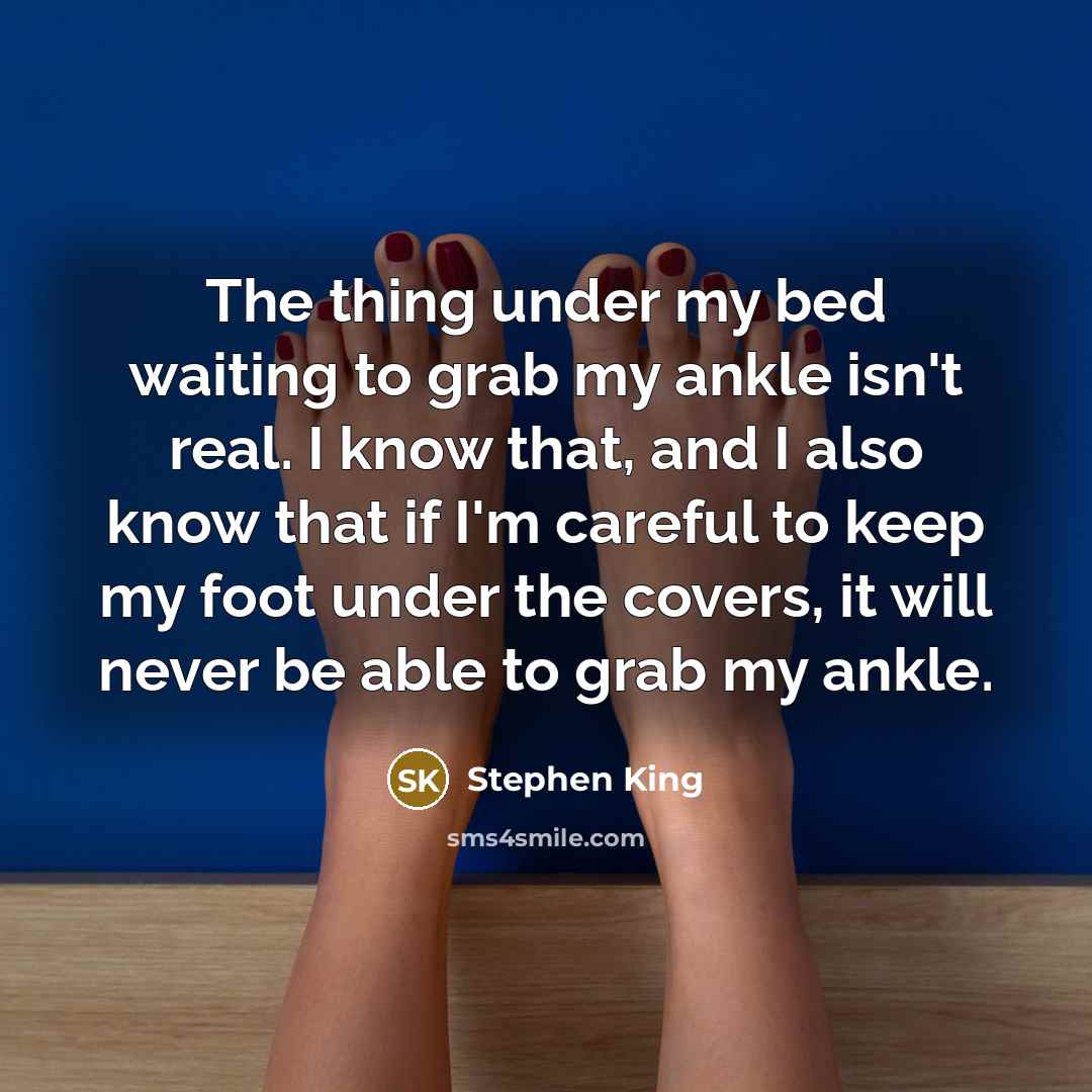 “The thing under my bed waiting to grab my ankle isn't real. I know that, and I also know that if I'm careful to keep my foot under the covers, it will never be able to grab my ankle.” quote by Stephen King
