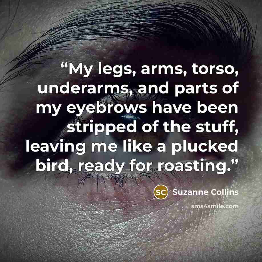 “My legs, arms, torso, underarms, and parts of my eyebrows have been stripped of the stuff, leaving me like a plucked bird, ready for roasting.” quote by Suzanne Collins
