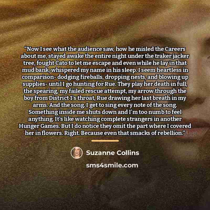 “Now I see what the audience saw, how he misled the Careers about me, stayed awake the entire night under the traker jacker tree, fought Cato to let me escape and even while he lay in that mud bank, whispered my name in his sleep. I seem heartless in comparison- dodging fireballs, dropping nests…” quote by Suzanne Collins