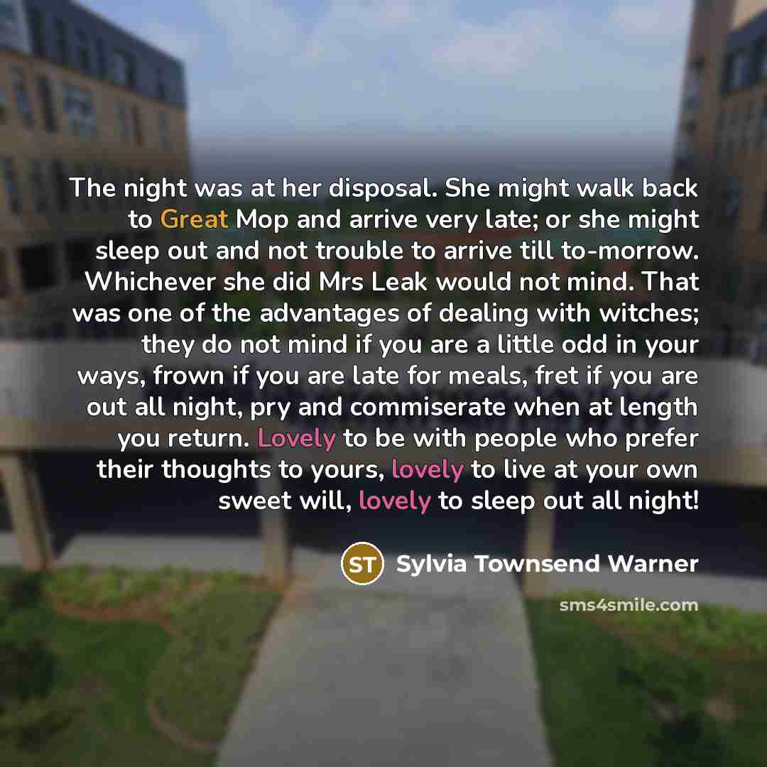 “The night was at her disposal. She might walk back to Great Mop and arrive very late; or she might sleep out and not trouble to arrive till to-morrow. Whichever she did Mrs Leak would not mind. That was one of the advantages of dealing with witches; they do not mind if you are a little odd in your…” quote by Sylvia Townsend Warner