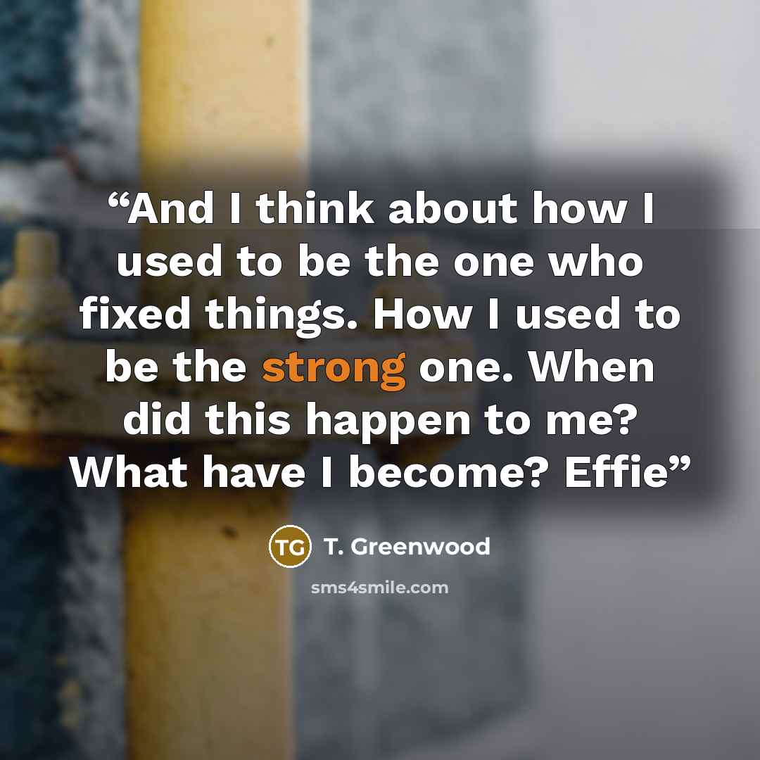 “And I think about how I used to be the one who fixed things. How I used to be the strong one. When did this happen to me? What have I become? Effie” quote by T. Greenwood