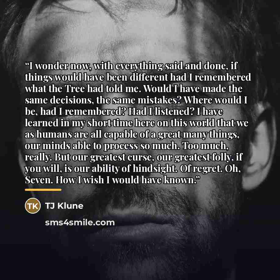 “I wonder now, with everything said and done, if things would have been different had I remembered what the Tree had told me. Would I have made the same decisions, the same mistakes? Where would I be, had I remembered? Had I listened? I have learned in my short time here on this world that we as…” quote by TJ Klune