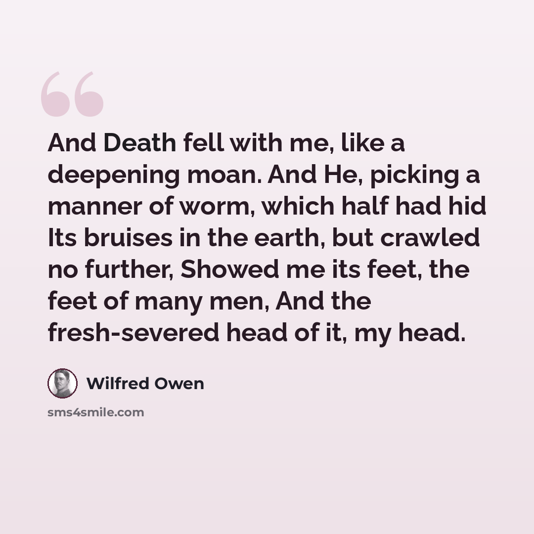 “And Death fell with me, like a deepening moan. And He, picking a manner of worm, which half had hid Its bruises in the earth, but crawled no further, Showed me its feet, the feet of many men, And the fresh-severed head of it, my head.” quote by Wilfred Owen