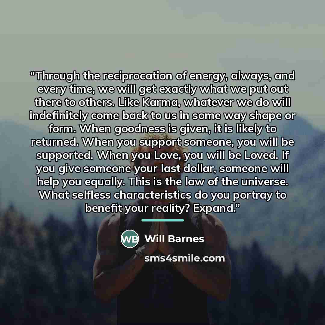 “Through the reciprocation of energy, always, and every time, we will get exactly what we put out there to others. Like Karma, whatever we do will indefinitely come back to us in some way shape or form. When goodness is given, it is likely to returned. When you support someone, you will be…” quote by Will Barnes