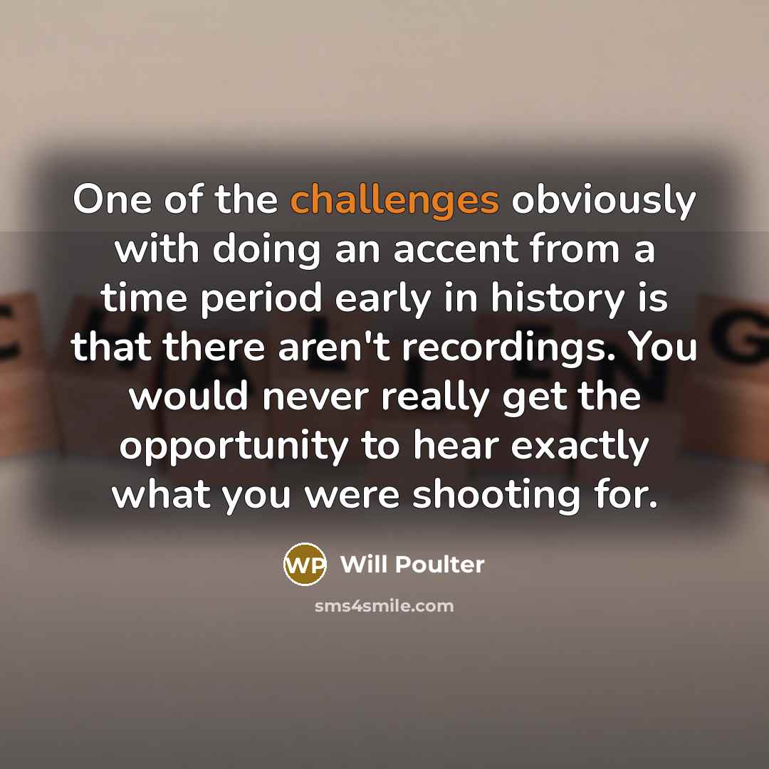 “One of the challenges obviously with doing an accent from a time period early in history is that there aren't recordings. You would never really get the opportunity to hear exactly what you were shooting for.” quote by Will Poulter