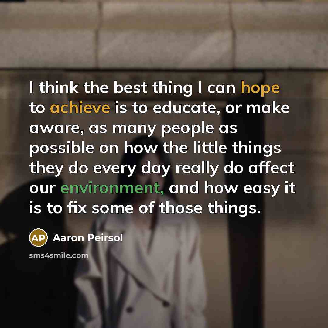 “I think the best thing I can hope to achieve is to educate, or make aware, as many people as possible on how the little things they do every day really do affect our environment, and how easy it is to fix some of those things.” quote by Aaron Peirsol
