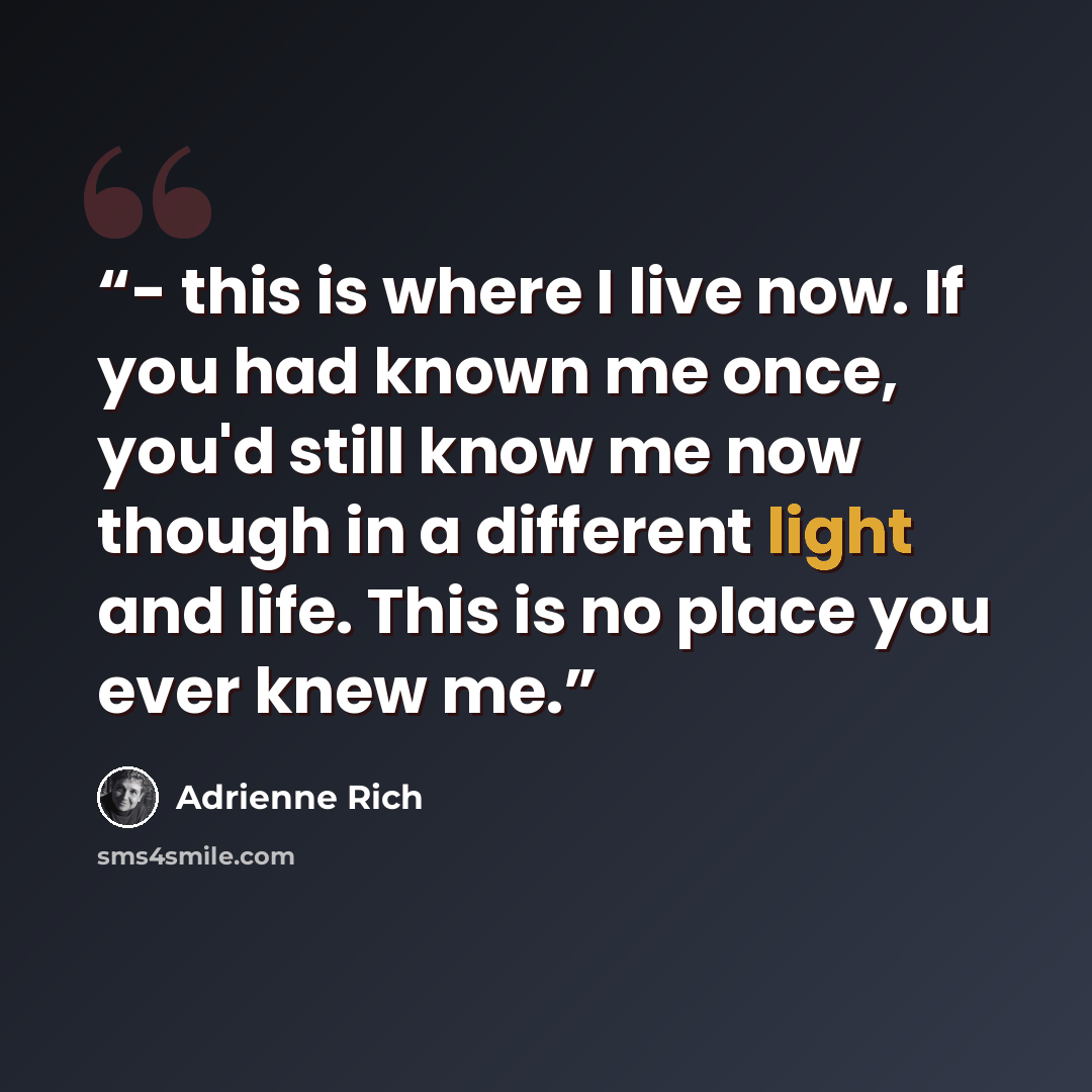“- this is where I live now. If you had known me once, you'd still know me now though in a different light and life. This is no place you ever knew me.” quote by Adrienne Rich