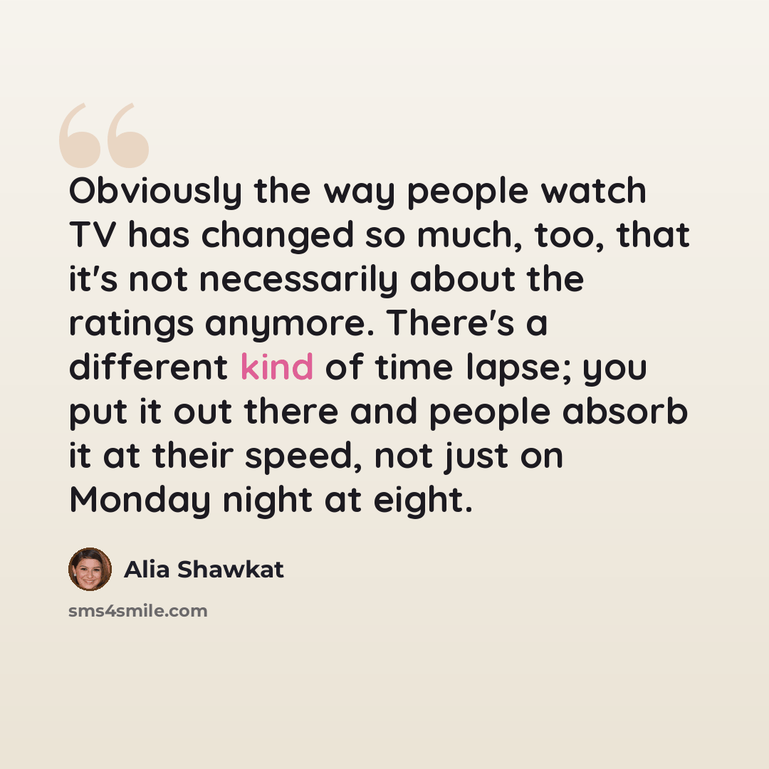 “Obviously the way people watch TV has changed so much, too, that it's not necessarily about the ratings anymore. There's a different kind of time lapse; you put it out there and people absorb it at their speed, not just on Monday night at eight.” quote by Alia Shawkat