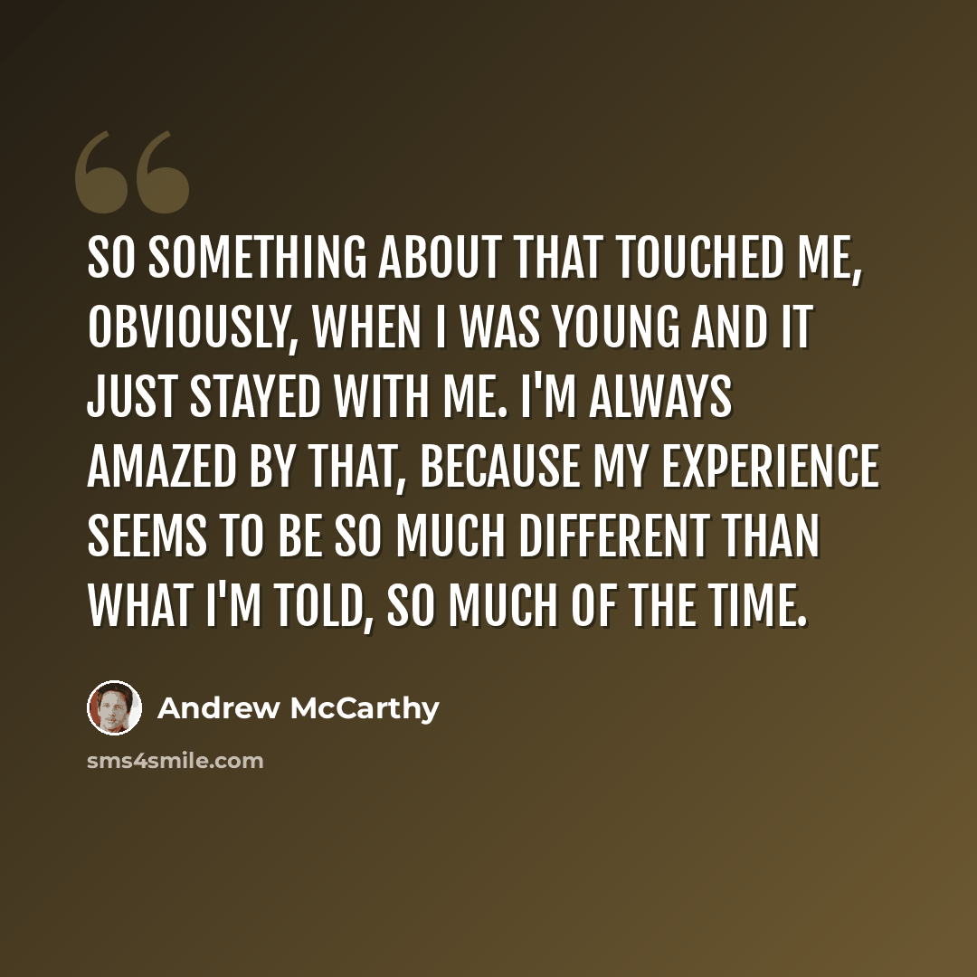 “So something about that touched me, obviously, when I was young and it just stayed with me. I'm always amazed by that, because my experience seems to be so much different than what I'm told, so much of the time.” quote by Andrew McCarthy