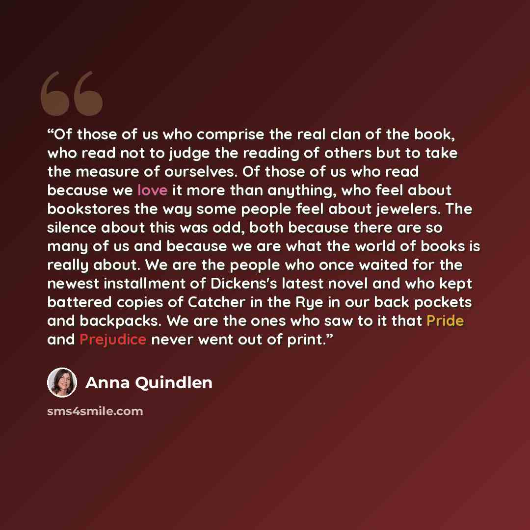 “Of those of us who comprise the real clan of the book, who read not to judge the reading of others but to take the measure of ourselves. Of those of us who read because we love it more than anything, who feel about bookstores the way some people feel about jewelers. The silence about this was odd…” quote by Anna Quindlen