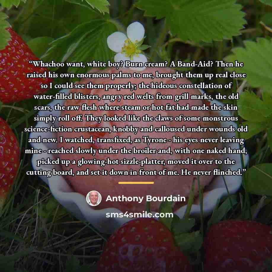 “Whachoo want, white boy? Burn cream? A Band-Aid? Then he raised his own enormous palms to me, brought them up real close so I could see them properly; the hideous constellation of water-filled blisters, angry red welts from grill marks, the old scars, the raw flesh where steam or hot fat had made…” quote by Anthony Bourdain