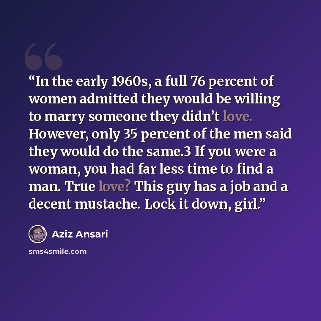 “In the early 1960s, a full 76 percent of women admitted they would be willing to marry someone they didn’t love. However, only 35 percent of the men said they would do the same.3 If you were a woman, you had far less time to find a man. True love? This guy has a job and a decent mustache. Lock it…” quote by Aziz Ansari